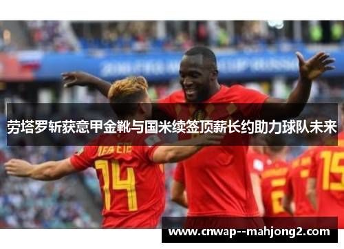 劳塔罗斩获意甲金靴与国米续签顶薪长约助力球队未来