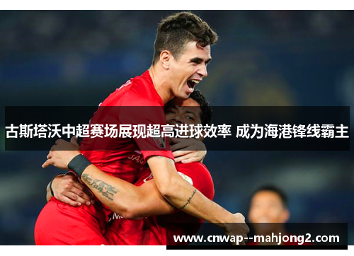 古斯塔沃中超赛场展现超高进球效率 成为海港锋线霸主