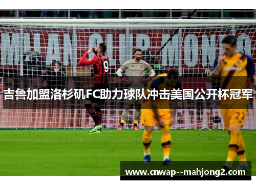 吉鲁加盟洛杉矶FC助力球队冲击美国公开杯冠军