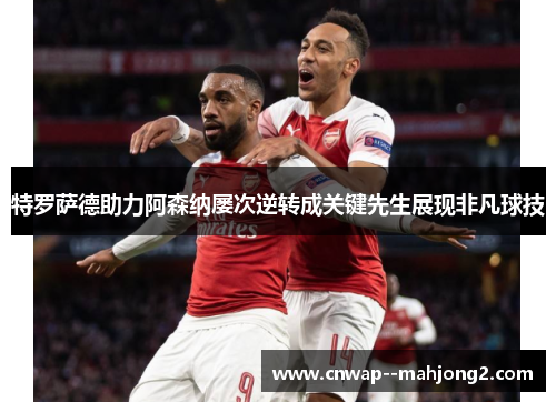 特罗萨德助力阿森纳屡次逆转成关键先生展现非凡球技