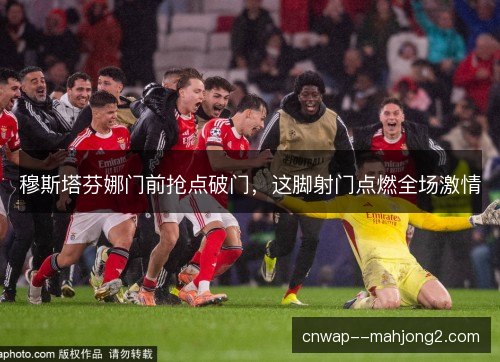 穆斯塔芬娜门前抢点破门，这脚射门点燃全场激情